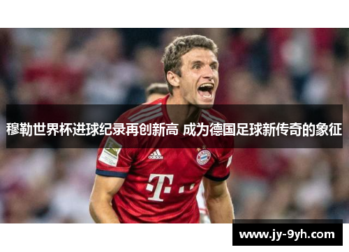 穆勒世界杯进球纪录再创新高 成为德国足球新传奇的象征