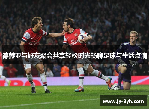 德赫亚与好友聚会共享轻松时光畅聊足球与生活点滴