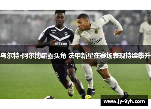 乌尔特·阿尔博崭露头角 法甲新星在赛场表现持续攀升