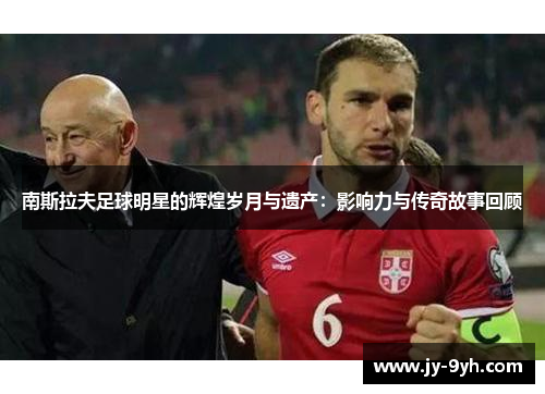 南斯拉夫足球明星的辉煌岁月与遗产：影响力与传奇故事回顾