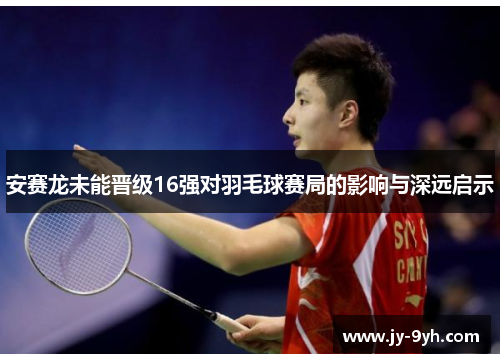 安赛龙未能晋级16强对羽毛球赛局的影响与深远启示