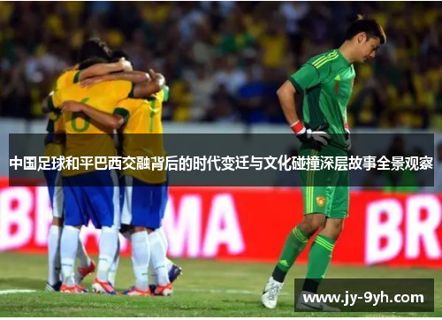 中国足球和平巴西交融背后的时代变迁与文化碰撞深层故事全景观察 中国足球和平巴西交融背后的时代变迁与文化碰撞深层故事全景观察